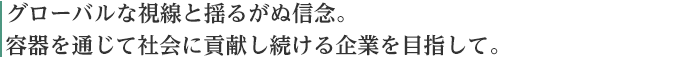グローバルな視点と揺るがぬ信念。容器を通じて社会に貢献し続ける企業を目指して。